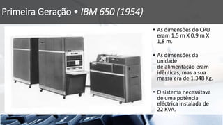 Primeira Geração • IBM 650 (1954)
• As dimensões do CPU
eram 1,5 m X 0,9 m X
1,8 m.
• As dimensões da
unidade
de alimentação eram
idênticas, mas a sua
massa era de 1.348 Kg.
• O sistema necessitava
de uma potência
eléctrica instalada de
22 KVA.
 