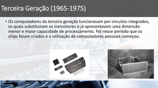 Terceira Geração (1965-1975)
• Os computadores da terceira geração funcionavam por circuitos integrados,
os quais substituíram os transistores e já apresentavam uma dimensão
menor e maior capacidade de processamento. Foi nesse período que os
chips foram criados e a utilização de computadores pessoais começou.
 