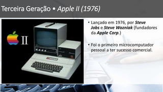 Terceira Geração • Apple II (1976)
• Lançado em 1976, por Steve
Jobs e Steve Wozniak (fundadores
da Apple Corp.)
• Foi o primeiro microcomputador
pessoal a ter sucesso comercial.
 