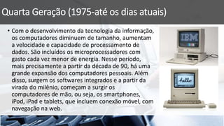 Quarta Geração (1975-até os dias atuais)
• Com o desenvolvimento da tecnologia da informação,
os computadores diminuem de tamanho, aumentam
a velocidade e capacidade de processamento de
dados. São incluídos os microprocessadores com
gasto cada vez menor de energia. Nesse período,
mais precisamente a partir da década de 90, há uma
grande expansão dos computadores pessoais. Além
disso, surgem os softwares integrados e a partir da
virada do milênio, começam a surgir os
computadores de mão, ou seja, os smartphones,
iPod, iPad e tablets, que incluem conexão móvel, com
navegação na web.
 