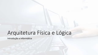 Arquitetura Física e Lógica
Introdução a Informática
 