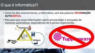O que é Informática?!
• Como foi dito anteriormente, a informática, vem das palavras INFORMAÇÃO
AUTOMÁTICA.
• Mas para que essas informações sejam armazenadas e acessadas de
maneiras automáticas, dependemos de 3 pontos importantes.
 