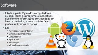 Software
• É toda a parte lógica dos computadores,
ou seja, todos os programas e aplicativos,
que contem informações armazenadas em
bancos de dados, e com sua interface
gráfica, utilizamos os dados.
• EX;
• Navegadores de internet
• Sistemas operacionais
• Calculadoras
• Aplicativos
• Whatsapp
• Vírus de computador
 