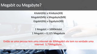 Megabit ou Megabyte?
Kilobit(Kb) x Kilobyte(KB)
Megabit(Mb) x Megabyte(MB)
Gigabit(Kb) x Gigabyte(KB)
1 Megabit = 1000kilobit
1 Megabit = 0,125 Megabyte
Então se uma pessoa tem uma internet de 30Megabit ele tem na verdade uma
internet 3,75Megabyte.
 