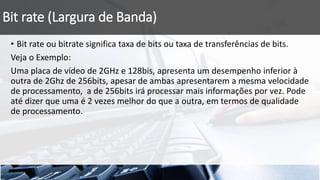 Bit rate (Largura de Banda)
• Bit rate ou bitrate significa taxa de bits ou taxa de transferências de bits.
Veja o Exemplo:
Uma placa de vídeo de 2GHz e 128bis, apresenta um desempenho inferior à
outra de 2Ghz de 256bits, apesar de ambas apresentarem a mesma velocidade
de processamento, a de 256bits irá processar mais informações por vez. Pode
até dizer que uma é 2 vezes melhor do que a outra, em termos de qualidade
de processamento.
 