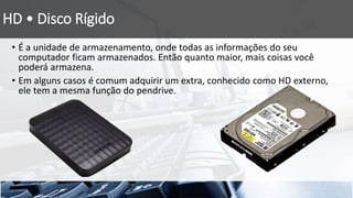 HD • Disco Rígido
• É a unidade de armazenamento, onde todas as informações do seu
computador ficam armazenados. Então quanto maior, mais coisas você
poderá armazena.
• Em alguns casos é comum adquirir um extra, conhecido como HD externo,
ele tem a mesma função do pendrive.
 