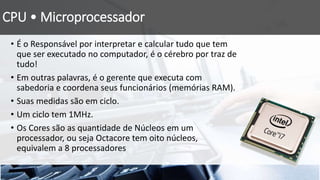 CPU • Microprocessador
• É o Responsável por interpretar e calcular tudo que tem
que ser executado no computador, é o cérebro por traz de
tudo!
• Em outras palavras, é o gerente que executa com
sabedoria e coordena seus funcionários (memórias RAM).
• Suas medidas são em ciclo.
• Um ciclo tem 1MHz.
• Os Cores são as quantidade de Núcleos em um
processador, ou seja Octacore tem oito núcleos,
equivalem a 8 processadores
 