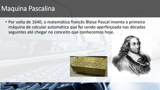 Maquina Pascalina
• Por volta de 1640, o matemático francês Blaise Pascal inventa a primeira
máquina de calcular automática que foi sendo aperfeiçoada nas décadas
seguintes até chegar no conceito que conhecemos hoje.
 