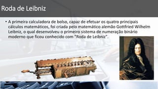 Roda de Leibniz
• A primeira calculadora de bolso, capaz de efetuar os quatro principais
cálculos matemáticos, foi criada pelo matemático alemão Gottfried Wilhelm
Leibniz, o qual desenvolveu o primeiro sistema de numeração binário
moderno que ficou conhecido com "Roda de Leibniz".
 