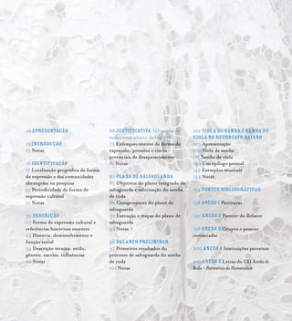 Samba de Roda do Recôncavo Baiano{ } 
10APRESENTAÇÃO
12 INTRODUÇÃO
15 Notas
16 IDENTIFICAÇÃO
17 Localização geográfica da forma
de expressão e das comunidades
abrangidas na pesquisa
19 Periodicidade da forma de
expressão cultural
21 Notas
22 DESCRIÇÃO
23 Forma de expressão cultural e
referências históricas recentes
25 História, desenvolvimento e
função social
34 Descrição técnica: estilo,
gênero, escolas, influências
66 Notas
68Justificativa (O samba de
roda como objeto de registro)
75 Enfraquecimento da forma de
expressão, pressões e riscos
potenciais de desaparecimento
81 Notas
82 PLANO DE SALVAGUARDA
85 Objetivos do plano integrado de
salvaguarda e valorização do samba
de roda
86 Componentes do plano de
salvaguarda
92 Execução e etapas do plano de
salvaguarda
95 Notas
96 BALANÇO PRELIMINAR
97 Primeiros resultados do
processo de salvaguarda do samba
de roda
101 Notas
102Viola de Samba e Samba de
Viola no Recôncavo Baiano
103 Apresentação
105 Viola de samba
118 Samba de viola
140 Um epílogo pessoal
142 Exemplos musicais
149 Notas
154 FONTES BIBLIOGRÁFICAS
158ANEXO 1 Partituras
190ANEXO 2 Parecer do Relator
198ANEXO 3 Grupos e pessoas
contactadas
200ANEXO 4 Instituições parceiras
201ANEXO 5 Letras do CD Samba de
Roda - Patrimônio da Humanidade
 