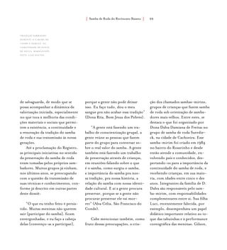 Samba de Roda do Recôncavo Baiano{ } 99
de salvaguarda, de modo que se
possa acompanhar a dinâmica de
valorização iniciada, especialmente
no que toca à melhoria das condi-
ções materiais e sociais que permi-
tem a existência, a continuidade e
a renovação da tradição do samba
de roda e sua transmissão às novas
gerações.
Até a proclamação do Registro,
as principais iniciativas no sentido
da preservação do samba de roda
eram tomadas pelos próprios sam-
badores. Muitos grupos já vinham,
nos últimos anos, se preocupando
com a questão da transmissão de
suas técnicas e conhecimentos, con-
forme já descrito em outras partes
deste dossiê:
“O que eu tenho feito é persis-
tido. Muitas meninas não querem
sair [participar do samba], ficam
envergonhadas, e eu faço a cabeça
delas [convenço-as a participar],
porque a gente não pode deixar
isso. Eu faço tudo, dou o meu
sangue pra não acabar essa tradição”
(Dona Rita, Bom Jesus dos Pobres).
“A gente está fazendo um tra-
balho de conscientização grupal, a
gente reúne as pessoas que fazem
parte do grupo para conversar so-
bre o real valor do samba. A gente
também está fazendo um trabalho
de preservação através de crianças,
em reuniões falando sobre o que
é o samba, como surgiu o samba,
a importância do samba pra nos-
sa tradição, pra nossa história, a
relação do samba com nossa identi-
dade cultural. E aí a gente procura
preservar, porque se a gente não
procurar preservar ele vai mor-
rer” (Alva Célia, São Francisco do
Conde).
Cabe mencionar também, como
fruto dessas preocupações, a cria-
ção dos chamados sambas-mirins,
grupos de crianças que fazem samba
de roda sob orientação de samba-
dores mais velhos. Entre estes, se
destaca o que foi organizado por
Dona Dalva Damiana de Freitas no
grupo de samba de roda Suerdie-
ck, na cidade de Cachoeira. Esse
samba-mirim foi criado em 1984
no bairro do Rosarinho e desde
então atende a comunidade, en-
volvendo pais e conhecidos, des-
pertando-os para a importância da
continuidade do samba de roda, e
recebendo crianças, em sua maio-
ria, com idades entre cinco e dez
anos. Integrantes da família de D.
Dalva são responsáveis pelo sam-
ba-mirim, com responsabilidades
complementares entre si. Sua filha
Luci, recentemente falecida, por
exemplo, desempenhava um papel
didático importante relativo ao to-
que das tabuinhas e à performance
coreográfica das meninas. Gilson,
crianças sambando
durante o Caruru de
Cosme e Damião, na
comunidade de ponta
de souza, maragogipe.
foto: luiz santos.
 