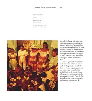 Samba de Roda do Recôncavo Baiano{ } 100
genro de D. Dalva, orienta os me-
ninos no toque dos pandeiros, tri-
ângulo e reco-reco. Vários adultos
hoje participantes do samba de roda
Suerdieck vieram do samba-mirim.
Boa parte dos músicos e cantores de
outros grupos de samba e de pago-
de, em Cachoeira e nas redondezas,
passou pelo samba-mirim de D.
Dalva.
Com as ações de fortalecimen-
to desenvolvidas até agora, com a
implantação gradativa da rede de
Casas do Samba e, principalmente,
com a garra que os sambadores e
sambadeiras têm demonstrado na
defesa e preservação de sua arte, há
razões para crer que o Plano de Sal-
vaguarda ora em curso continuará
se efetivando com sucesso.
caruru de cosme e
damião. foto: luiz
santos.
página ao lado
Dona Aurinda,
tocadora de prato, mar
grande, município vera
cruz.foto: luiz santos.
 
