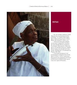 Samba de Roda do Recôncavo Baiano{ } 101
notas
1. Ver, por exemplo, Sandroni, Carlos.
“Questões em torno do Dossiê do Sam-
ba de Roda”. In: CNFCP, MinC/Iphan.
Registro e Políticas de Salvaguarda para as Culturas
Populares. Rio de Janeiro, 2005, p. 52.
2. A Diretoria eleita pelos sambado-
res em 2005 é composta de: Coordena-
dor Geral, Rosildo Moreira do Rosário;
Coordenador Administrativo, Mário dos
Santos; Coordenador Financeiro, Djalma
Afonso Gomes; Coordenador de Comu-
nicação, Edivaldo José; e Coordenador de
Pesquisa, Bule-Bule.
3. A associação já preparou e está
encaminhando ao Programa Nacional de
Apoio à Cultura – Pronac, projeto para
financiamento do equipamento do Centro
de Referência do Samba de Roda, que já
conta com o apoio da Petrobras.
 