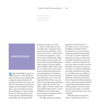 Samba de Roda do Recôncavo Baiano{ } 103
apresentação
Ralph Cole Waddey, nascido em
Cincinatti - Ohio (EUA) em
1943, há muitos anos é pesquisador
e amigo da música brasileira. Na
segunda metade dos anos 1970, era
aluno de doutorado em Etnomusi-
cologia na Universidade de Austin,
Texas, sob orientação do saudoso
Gerard Béhague, e tinha intenção
de escrever uma tese sobre a mú-
sica da capoeira. Quando chegou
em Salvador para seu período de
pesquisa de campo, no entan-
to, acabou conhecendo um tipo
de samba sobre o qual não existia
então literatura específica, e que o
fascinou, levando-o a redirecionar
o tema de suas pesquisas: o sam-
ba de viola ou samba chula. Ralph
não concluiu seu doutorado, mas
escreveu dois artigos fundamentais
sobre o assunto ora aqui republi-
cados (Waddey, 1980 e 1981), além
de ter reunido vasto acervo sobre a
música tradicional do Recôncavo,
incluindo gravações, exemplares
de instrumentos e documentação
associada. Junto com o acervo de
Tiago de Oliveira Pinto, que tam-
bém realizou importantes pesquisas
sobre o samba de roda nos anos
1980 e 1990, conforme citado com
mais detalhes neste dossiê, o acervo
de Ralph é uma das mais impor-
tantes coleções etnográficas sobre o
assunto hoje existentes.
Em 1993, quando eu próprio
preparava meu doutorado so-
bre samba carioca, estive na casa
de Ralph nos Estados Unidos.
Ele presenteou-me com uma fita
cassete que guardo ciumentamen-
te até hoje, contendo trechos das
gravações que fizera no Recôncavo,
incluindo maravilhosos toques de
machete, totalmente diferentes do
que eu já ouvira até então em violas
brasileiras. No primeiro semestre
de 2004, na ocasião das discussões
ocorridas no Ministério da Cultu-
ra e no Iphan sobre a candidatura
brasileira à Terceira Proclamação
das Obras-Primas do Patrimônio
Oral e Imaterial da Humanidade da
Unesco, penso que não foi pequeno
o papel desempenhado pela escuta
destas gravações, em uma reunião
não isenta de emoção, na escolha
final do samba de roda como nosso
candidato.
Mais do que por seu pionei-
rismo e importância histórica, a
Mestre Quadrado, com
o machete, mar grande,
município vera cruz.
foto: luiz santos.
 