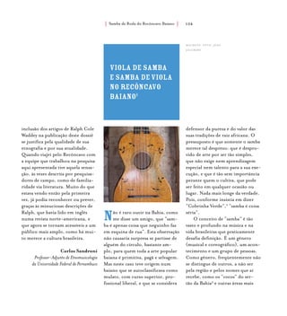 Samba de Roda do Recôncavo Baiano{ } 104
inclusão dos artigos de Ralph Cole
Waddey na publicação deste dossiê
se justifica pela qualidade de sua
etnografia e por sua atualidade.
Quando viajei pelo Recôncavo com
a equipe que trabalhou na pesquisa
aqui apresentada tive aquela sensa-
ção, às vezes descrita por pesquisa-
dores de campo, como de familia-
ridade via literatura. Muito do que
estava vendo então pela primeira
vez, já podia reconhecer ou prever,
graças às minuciosas descrições de
Ralph, que havia lido em inglês
numa revista norte-americana, e
que agora se tornam acessíveis a um
público mais amplo, como há mui-
to merece a cultura brasileira.
Carlos Sandroni
Professor-Adjunto de Etnomusicologia
da Universidade Federal de Pernambuco
viola de samba
e samba deviola
no recôncavo
baiano1
Não é raro ouvir na Bahia, como
me disse um amigo, que “sam-
ba é apenas coisa que neguinho faz
em esquina de rua”. Esta observação
não causaria surpresa se partisse de
alguém do círculo, bastante am-
plo, para quem toda a arte popular
baiana é primitiva, pagã e selvagem.
Mas neste caso teve origem num
baiano que se autoclassificava como
mulato, com curso superior, pro-
fissional liberal, e que se considera
defensor da pureza e do valor das
suas tradições de raiz africana. O
pressuposto é que somente o samba
merece tal desprezo: que é despro-
vido de arte por ser tão simples,
que não exige nem aprendizagem
especial nem talento para a sua exe-
cução, e que é tão sem importância
perante quem o cultiva, que pode
ser feito em qualquer ocasião ou
lugar. Nada mais longe da verdade.
Pois, conforme insistia em dizer
“Cobrinha Verde”,2
“samba é coisa
séria”.
O conceito de “samba” é tão
vasto e profundo na música e na
vida brasileiras que praticamente
desafia definição. É um gênero
(musical e coreográfico), um acon-
tecimento e um grupo de pessoas.
Como gênero, freqüentemente não
se distingue de outros, a não ser
pela região e pelos nomes que aí
recebe, como os “cocos” do ser-
tão da Bahia3
e outras áreas mais
machete. foto: jean
jaulbert.
 