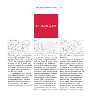 Samba de Roda do Recôncavo Baiano{ } 105
ao Norte. O samba a que Cobri-
nha Verde se refere é o “samba de
viola”. “Samba de viola”, “samba
de chula”, “samba de parada”,
“samba de partido alto”, “samba
sant’amarense”, “samba amarra-
do”, todos se referem a um mesmo
fenômeno: variam as denominações
conforme diferentes aspectos que
apresenta. Na realidade, é o texto, a
“chula”, que formalmente dissocia
de outros este tipo de samba, mas é
a viola, sua presença na execução do
gênero e seu significado no evento,
que mais o caracterizam aos olhos
dos seus participantes.
A primeira parte deste ensaio é
dedicada ao instrumento, na forma
de que se reveste no Recôncavo.
A segunda examinará o samba do
Recôncavo segundo as suas várias
denominações, e como gênero,
acontecimento e grupo de pessoas.4
1. VIOLA DE SAMBA
VIOLA
A forma e a construção da viola
brasileira são aproximadamente as
do violão. Suas dimensões, depen-
dendo da região e do uso, variam:
podem ser as mesmas desse último
instrumento, ou consideravelmente
menores. Seu braço tem trastos,
e, na execução, pode ser ponteada
ou “rasgada” com palheta ou com
os dedos. O que, de maneira digna
de nota, distingue a viola do vio-
lão e lhe determina em boa parte a
sonoridade, bem como a técnica, é
ser instrumento de encordoamento
em ordens duplas, tendo de oito a
doze cordas (mais freqüentemente
dez), afinadas em pares de oita-
vas e uníssonos. Este instrumento
popular ainda é, embora rara-
mente, feito por artesãos. A viola
industrializada, fabricada em São
Paulo, e por isso chamada pelos
violeiros do Recôncavo de “viola
paulista”, hoje predomina inclusive
em regiões onde os estilos musicais
exigem, idealmente, uma forma
diferente do instrumento. Este é
o caso do Recôncavo baiano, onde
está desaparecendo não somente a
arte de fabricar a viola, como o uso
até mesmo da viola industrializada
(que cede lugar ao violão e mesmo à
guitarra).
Aqueles que, no Recôncavo, de-
têm a arte e ciência da viola são de
parecer que é o “primeiro dos ins-
trumentos”. É duplo esse primado.
A viola é o primeiro no sentido de
admitir-se ser o mais antigo. Com
efeito, sabemos pelo menos que um
instrumento denominado “viola”
está há muito tempo no Brasil. O
jesuíta José de Anchieta escreveu,
no século XVI, que os meninos
índios “fazem as suas danças à por-
tuguesa, com tamboris e violas”.5
Esta antigüidade, ao lado da asso-
ciação com os primeiros senhores
portugueses, contribui por si para
 