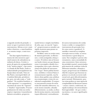 Samba de Roda do Recôncavo Baiano{ } 106
o segundo sentido do primado: o
sentir-se que é o primeiro dentre os
instrumentos. Afirma-se ser o mais
nobre e histórico, o mais brasileiro
e, ao mesmo tempo, o mais euro-
peu.
Em duas regiões brasileiras, a
música da viola encontrou apre-
ciável número de cultivadores na
indústria de discos. A viola é o
ponto de apoio do acompanhamen-
to da “música caipira”, cujo centro
é o Estado de São Paulo, tendo se
industrializado principalmente em
função desse mercado. Visto ser
São Paulo a metrópole fabril, ali
é também fabricada, prevalecen-
do, pois, em todo o país, a “viola
paulista”. No nordeste brasileiro, a
“viola repentista” é a companheira
necessária do cantor de “repentes”
e “desafios” improvisados. O acom-
panhamento de violas nos estilos
caipira e repentista é musicalmente
bastante secundário, proporcio-
nando breves e simples interlúdios
de solos, que, no caso do “repen-
te”, proporcionam ao cantador um
rápido momento para pensar no
próximo improviso.
Na Bahia, tanto no sertão como,
de maneira particular, no Recôn-
cavo, a viola acompanha a dança e
o canto. O violeiro não só fornece
um fundo rítmico aos que dançam,
como é encorajado a desafiá-los a
acompanhar com os pés a destreza
rítmica dos dedos do executante.
Um “toque” (breve padrão harmô-
nico, melódico e rítmico) básico é
constantemente repetido, mas há
dentro desse padrão uma urdidura
em ornamentação e ritmo de con-
siderável complexidade. O conjun-
to instrumental consiste de várias
violas (de tamanhos diferentes, ou,
se do mesmo tamanho, afinadas
diferentemente, ou ainda, se afina-
das da mesma maneira, executando
toques diferentes), eventualmente
de outros instrumentos de cordas
(como o violão e o cavaquinho) e
instrumentos de percussão (ten-
do como centro o pandeiro). A
exatidão é essencial na complexa
interação entre as violas, os outros
instrumentos e quem dança ou
canta. Este complexo e preciso rela-
cionamento, mais a necessidade de
uma conveniente e bem-estrutura-
da variedade musical, caracterizados
pela maneira de combinar violas de
diferentes tamanhos, afinações e
toques, proporciona um verdadeiro
ideal de conjunto que funciona na
prática e se articula na teoria tradi-
cional oral, parte dela aforismática,
parte racional. Efetivamente, pou-
cas coisas podem ser mais típicas da
complexidade do Recôncavo baiano
- arcaico, místico, tradicional, em
rápida mudança e de extraordinária
heterogeneidade - do que a viola e
sua música, e os usos e significações
de ambas.
 