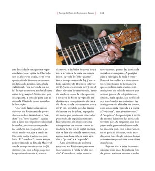 Samba de Roda do Recôncavo Baiano{ } 108
uma localidade sem que me rogas-
sem deixar as criações de Clarindo
com os violeiros locais, e em certa
oportunidade invocou-se mesmo,
em defesa do pedido, uma chula
tradicional, “ou me venda ou me
dá” (o que aconteceu ao fim de uma
sessão de gravação). Sinto-me, por
conseguinte, à vontade para usar as
violas de Clarindo como modelos
de descrição.
Clarindo fazia violas para os
violeiros do Recôncavo de prefe-
rência em dois tamanhos: o “ma-
chete” e a “três-quartos”, usadas
lado a lado no conjunto tradicional
de samba, por vezes acompanha-
das também do cavaquinho e do
violão moderno, que a tenda de
Clarindo podia igualmente pro-
duzir. O “machete” (nome ao que
parece oriundo da Ilha da Madeira)
tem de comprimento cerca de 76
centímetros, com o bojo superior
de aproximadamente 17 cm em
diâmetro, o inferior de cerca de 22
cm, e a cintura de mais ou menos
12 cm. A viola de “três-quartos”
tem o comprimento de 89,5 cm, o
bojo superior de 20 cm, o inferior
de 29,5 cm, e a cintura de 15 cm. A
altura da caixa de ressonância, tanto
do machete como da três-quartos,
é de cerca de 6 cm. A regra do ma-
chete tem o comprimento de cerca
de 18 cm, e a da três-quartos, cerca
de 23 cm, dividida por dez trastos
de bronze ou de cobre, espaçados
de modo que produzam intervalos,
grosso modo, de segundas menores.
Instrumentos de ambos os tama-
nhos podem ter outros trastos de
madeira de lei ou de metal encrava-
dos na face da caixa de ressonância,
apenas nas duas ordens mais agu-
das, a “prima” e a “segunda”.
Uma denominação coletiva
em curso no Recôncavo para esses
instrumentos é “viola de dez cor-
das”. O machete, assim como a
três-quartos, possui dez cordas de
metal em cinco pares. A posição
para a execução da viola é seme-
lhante à do violão, e o instrumen-
to é encordoado de tal maneira
que as ordens mais agudas estão
mais perto do colo do músico que
as mais graves. As três primeiras
ordens, mais agudas, são de fios de
aço nu afinados em uníssono. As
mais graves são afinadas em oitavas,
com uma corda revestida e a outra,
a “requinta”, sem revestimento.6
A “requinta” do quarto par é de fio
do mesmo diâmetro das cordas do
terceiro par. As requintas dos dois
pares mais graves são dispostas de
tal maneira que, com o instrumen-
to na posição de tocar, estão mais
distantes do colo do músico do que
as suas correspondentes uma oitava
mais baixa.
Hoje em dia, a caixa de resso-
nância é com mais freqüência feita
de pinho, embora se usem o cedro
 