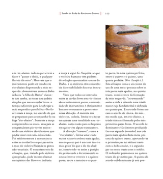 Samba de Roda do Recôncavo Baiano{ } 112
em rio-abaixo; tudo o que se tem a
fazer é “passar o dedo, e qualquer
floreio dá certo”. Mostrava que o
instrumento pode ser tocado em
rio-abaixo dispensando a mão es-
querda; demonstrava como o diabo
seduziu “a filha do Barão” duran-
te um samba, ao tocar um padrão
simples que usa as cordas livres, o
tempo suficiente para desobrigar a
mão esquerda e possibilitar-lhe fa-
zer sinais à moça, no sentido de que
se preparasse para acompanhá-lo na
fuga “rio-abaixo”. Somente a moça
compreendeu os sinais; seus pais se
congratulavam por terem encon-
trado um violeiro tão talentoso que
podia tocar com uma única mão.
Foi evidentemente a consonância
entre as cordas livres que permitiu
à mão do violeiro/Satanás os gestos
não-musicais. O encantamento da
afinação, que, tratado pelo violeiro
apropriado, pode mesmo chamar
os espíritos das florestas, induziu
a moça a segui-lo. Suspeita-se que
o violeiro humano tem poderes
de sedução aparentados com os do
Diabo, e os violeiros têm consciên-
cia da sensibilidade dos seus instru-
mentos.
Visto que todos os intervalos
entre as cordas livres em rio-abaixo
são acusticamente puros, a sonori-
dade do instrumento é efetivamente
bastante ressonante e penetrante
nessa afinação. A maioria dos
violeiros, todavia, limita-se a tocar
em apenas uma tonalidade em rio-
abaixo, outra razão para o desprezo
em que o têm alguns executantes.
A afinação “travessa”, como a
“rio-abaixo”, forma uma tríade
maior nas três ordens mais agudas,
mas o quarto par é um tom inteiro
mais grave do que o do rio abai-
xo, invertendo-se assim a posição
do pentacorde e do tetracorde na
oitava entre o terceiro e o quinto
pares; entre o terceiro e o quar-
to pares, há uma quinta perfeita;
entre o quarto e o quinto, uma
quarta perfeita. (Ver Exemplo 1.)
Esta afinação toma o seu nome do
uso de uma meia-pestana sobre os
três pares mais agudos, no quinto
trasto, como centro da formação
da mão esquerda, “atravessando”
assim a viola e criando uma tríade
maior cuja fundamental é dobrada
no quarto par. Essa tríade forma no
caso o acorde de tônica, do mes-
mo modo que, em rio-abaixo, a
tríade tônica é formada pelos três
primeiros pares livres. O acorde de
dominante é facilmente produzido
(na sua segunda inversão) nos três
pares mais agudos desta meia-pes-
tana do quinto trasto, apertando-se
o primeiro par no sétimo trasto
com o dedo anular, e o segundo
par no sexto trasto com o médio.
O indicador permanece no quinto
trasto do primeiro par. A quinta do
acorde subdominante já está pre-
 