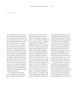 Samba de Roda do Recôncavo Baiano{ } 113
sente também no quarto par livre.
O acorde dominante está presente
na sua posição fundamental nos três
pares mais agudos em aberto, com a
sua fundamental dobrada no quinto
par. O violeiro remove o indica-
dor do quinto trasto para passar
da tônica à dominante. Embora a
maioria dos violeiros se limitem a
apenas uma tonalidade na travessa,
recursos consideráveis de ornamen-
tação melódica e de complexidade
rítmica derivam-se desta estrutura
tão simples. Um sinal de domínio
da viola (embora mais característico
do sertão) é o domínio do toque
“iúna”,8
que é executado somente
em travessa. Uma das combinações
ideais do conjunto de violas para
o samba tradicional emprega uma
machete em travessa para preencher
o registro mais alto.
No samba de viola de Santo
Amaro e imediações (e, em Salva-
dor, no estilo “sant’amarense”),
tanto os violeiros como os canta-
dores gostam ocasionalmente de
mudar de tonalidade, seja para aco-
modar os seus diferentes âmbitos de
vozes, seja para usufruir a satisfação
estética que uma mudança de to-
nalidade proporciona. A mudança
não somente altera a altura real da
música, como também cada tona-
lidade tem implicações próprias
de ritmo, andamento e textura. A
afinação mais apreciada em San-
to Amaro, chamada “natural”, é a
mesma do violão moderno, sem a
sua corda mais grave, a sexta (e sem
pensar em alturas absolutas). Nessa
afinação, o violeiro consegue tocar
em certo número de tonalidades.
O termo “natural” é usado tanto
no sentido de “correto” como de
“nativo”. Esta afinação é, por con-
seguinte, originária e peculiar de
Santo Amaro, mas também a mais
correta e apropriada, porque mais
versátil e erudita que as outras. A
terminologia a ela associada, que é
o vocabulário básico da teoria mu-
sical européia adaptado às práticas e
categorias musicais locais, permite
aos músicos organizar verbalmen-
te o conjunto e sua apresentação.
Suponho que foi introduzida por
mestres de música europeus que
ensinaram em Santo Amaro no
século XIX, e que depois veio a ser
absorvida pela população local, na
medida em que cada elemento se
tornou necessário para uma músi-
ca realmente baiana - isto é, onde
elementos europeus e africanos
combinaram-se numa forma local.
As relações tonais e a termino-
logia a ela associadas penetraram
nesta teoria musical popular de
maneira singular. Os acordes se
formam na viola afinada em natural
em posições que seriam familiares
à maioria dos tocadores de violão
e as suas fundamentais são deno-
minadas segundos. Executar numa
detalhe do machete.
foto: jean jaulbert.
 