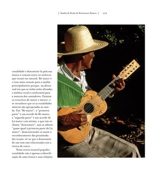 Samba de Roda do Recôncavo Baiano{ } 114
tonalidade e denominá-la pela sua
tônica é comum entre os violeiros
que tocam em natural. Ré maior é
o tom mais comum para o samba,
principalmente porque, na altura
real em que as violas estão afinadas,
o âmbito vocal é confortável para
a maioria dos cantadores. Existem
os conceitos de maior e menor, e
se reconhece que só as tonalidades
maiores são apropriadas ao sam-
ba. Em “Ré maior”, a “primeira
parte” é um acorde de Ré maior;
a “segunda parte” é um acorde de
Lá maior com sétima, a que não se
chama “dominante”, mas se admite
“quase igual à primeira parte de Lá
maior”, demonstrando-se assim o
reconhecimento das proximida-
des tonais: vê-se que a dominante
de um tom está relacionada com a
tônica de outro.
Nesta teoria musical popular,
tonalidade não é apenas a identifi-
cação de uma tônica e suas relações
 