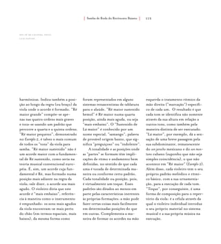 Samba de Roda do Recôncavo Baiano{ } 115
harmônicas. Indica também a posi-
ção ao longo da regra (ou braço) da
viola onde o acorde é formado. “Ré
maior grande” compõe-se ape-
nas nas quatro ordens mais graves
e toca-se usando um padrão que
percorre a quarta e a quinta ordens.
“Ré maior pequeno”, demonstrado
no Exemplo 2, é talvez o mais comum
de todos os “tons” da viola para
samba. “Ré maior sustenido” não é
um acorde maior com a fundamen-
tal de Ré sustenido, como seria na
teoria musical convencional euro-
péia. É, sim, um acorde cuja fun-
damental é Ré, mas formado numa
posição mais adiante na regra da
viola; vale dizer, o acorde soa mais
agudo. O violeiro diria que este
acorde é “mais embaixo”, referên-
cia à maneira como o instrumento
é empunhado: os sons mais agudos
da viola encontram-se mais perto
do chão (em termos espaciais, mais
baixos), da mesma forma como
foram representados em alguns
sistemas renascentistas de tablatura
para o alaúde. “Ré maior sustenido
bemol” é Ré maior numa quarta
posição, ainda mais aguda, ou seja
“mais embaixo”. O “Sustenido de
Lá maior” é conhecido por um
nome especial, “samango”, palavra
de provável origem banto, que sig-
nifica “preguiçoso” ou “indolente”.
A tonalidade e as posições onde
as “partes” se formam têm impli-
cações de ritmo e andamento bem
definidas, no sentido de que cada
uma é tocada de determinada ma-
neira ou conforme certo padrão.
Cada tonalidade ou posição, pois,
é virtualmente um toque. Esses
padrões são ditados ao menos em
parte pelas características inerentes
às próprias formações: a mão pode
fazer certas coisas mais facilmente
em determinadas posições do que
em outras. Complementa a ma-
neira de formar os acordes na mão
esquerda o tratamento rítmico da
mão direita (“marcação”) específi-
co de cada um. O resultado é que
cada tom se identifica não somente
através da sua altura em relação a
outros tons, como também pela
maneira distinta de ser executado.
“Lá maior”, por exemplo, dá a sen-
sação de uma breve passagem pela
sua subdominante, remanescente
do son jarocho mexicano e do son mon-
tuno cubano (suponho que não seja
simples coincidência), o que não
acontece em “Ré maior” (Exemplo 2).
Além disso, cada violeiro tem o seu
próprio padrão melódico e rítmi-
co básico, com a sua ornamenta-
ção, para a execução de cada tom.
“Toque”, por conseguinte, é uma
forma de composição para o reper-
tório da viola: é a célula através da
qual o violeiro individual introduz
o seu próprio material no sistema
musical e a sua própria música na
execução.
Seu Zé de Lelinha. foto:
luiz santos.
 