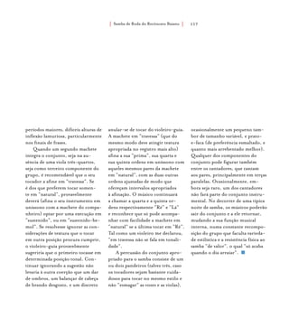 Samba de Roda do Recôncavo Baiano{ } 117
períodos maiores, difíceis alturas de
inflexão lamuriosa, particularmente
nos finais de frases.
Quando um segundo machete
integra o conjunto, seja na au-
sência de uma viola três-quartos,
seja como terceiro componente do
grupo, é recomendável que o seu
tocador a afine em “travessa”. Se
é dos que preferem tocar somen-
te em “natural”, provavelmente
deverá (afina o seu instrumento em
uníssono com a machete do compa-
nheiro) optar por uma execução em
“sustenido”, ou em “sustenido-be-
mol”. Se resolvesse ignorar as con-
siderações de textura que o tocar
em outra posição procura cumprir,
o violeiro-guia provavelmente
sugeriria que o primeiro tocasse em
determinada posição tonal. Con-
tinuar ignorando a sugestão não
levaria à outra coerção que um dar
de ombros, um balançar de cabeça
de brando desgosto, e um discreto
anular-se de tocar do violeiro-guia.
A machete em “travessa” (que do
mesmo modo deve atingir textura
apropriada no registro mais alto)
afina a sua “prima”, sua quarta e
sua quinta ordens em uníssono com
aqueles mesmos pares da machete
em “natural”, com as duas outras
ordens ajustadas de modo que
ofereçam intervalos apropriados
à afinação. O músico continuará
a chamar a quarta e a quinta or-
dens respectivamente “Ré” e “Lá”
e reconhece que só pode acompa-
nhar com facilidade a machete em
“natural” se a última tocar em “Ré”.
Tal como um violeiro me declarou,
“em travessa não se fala em tonali-
dade”.
A percussão do conjunto apro-
priado para o samba consiste de um
ou dois pandeiros (talvez três, caso
os tocadores sejam bastante cuida-
dosos para tocar no mesmo estilo e
não “esmagar” as vozes e as violas),
ocasionalmente um pequeno tam-
bor de tamanho variável, e prato-
e-faca (de preferência esmaltado, e
quanto mais arrebentado melhor).
Qualquer dos componentes do
conjunto pode figurar também
entre os cantadores, que cantam
aos pares, principalmente em terças
paralelas. Ocasionalmente, em-
bora seja raro, um dos cantadores
não fará parte do conjunto instru-
mental. No decorrer de uma típica
noite de samba, os músicos poderão
sair do conjunto e a ele retornar,
mudando a sua função musical
interna, numa constante recompo-
sição do grupo que faculta varieda-
de estilística e a resistência física ao
samba “de valor”, o qual “só acaba
quando o dia arraiar”.
 