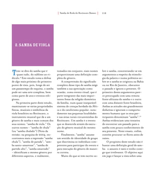 Samba de Roda do Recôncavo Baiano{ } 118
Tem-se dito do samba que é
quase tudo, do sublime ao ri-
dículo.9
Este estudo toma a defesa
de algo mais próximo do primeiro
ponto de vista, pois, longe de ser
um passatempo de esquina, o samba
pode ser uma arte complexa, bem
como parte de atos e eventos reli-
giosos.
Na primeira parte deste estudo,
examinaram-se várias propriedades
físicas, musicais e simbólicas da
viola brasileira no Recôncavo, o
instrumento musical que dá a um
gênero de samba o mais comum dos
seus nomes: “samba de viola.” Os
outros nomes - “samba de chula”
(ou “samba chulado”) [Nota da
revisão: na pesquisa de 2004, en-
contramos mais a expressão “samba
chula”], “samba de parada”, “sam-
ba santo-amarense”, “samba de
partido alto”, “samba amarrado”
- identificam o mesmo gênero por
diferentes aspectos, e realmente,
tomados em conjunto, esses nomes
proporcionam uma definição com-
pleta do gênero.
A compreensão do significado
completo desse tipo de samba exige
também a sua apreciação como
ocasião, como evento ritual, que é
parte integrante das mais impor-
tantes festas da religião doméstica
da família, num quase inseparável
sistema de crenças herdado da Áfri-
ca e do catolicismo popular, nota-
damente nas pequenas localidades
e nas áreas rurais circunvizinhas do
Recôncavo. Um samba é o evento
que se desenrola através da execu-
ção do gênero musical do mesmo
nome.
Finalmente, “samba” assume
um sentido de identidade de grupo
que discrimina os indivíduos com-
petentes para participar do evento e
para execução do gênero de manei-
ra correta.
Muito do que se tem escrito so-
bre o samba, concentrando-se em
argumentos a respeito da etimolo-
gia da palavra e numa polêmica so-
bre se o samba se originou na Bahia
ou no Rio de Janeiro, obscurece
o passado e ignora o presente. O
primeiro destes argumentos pare-
ce preocupado com uma remota
fonte africana do samba e o outro
com uma distante fonte brasileira.
Ambas as atitudes são grandemente
dedutivas e ignoram o comporta-
mento humano que os seus par-
ticipantes denominam “samba”.10
Ambas evidenciam uma tentativa
de encontrar um passado para o
samba com pouco conhecimento de
seu presente. Neste ensaio, enfim,
convém procurar-se flores antes de
raízes.
O propósito deste estudo não é
buscar uma definição geral de sam-
ba: o assunto é vasto e tenho comi-
go que irrelevante. O objetivo aqui
em jogo é lançar a vista sobre uma
2.samba deviola
 