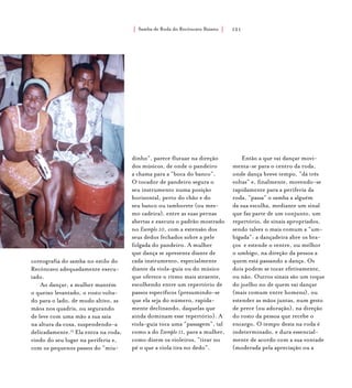 Samba de Roda do Recôncavo Baiano{ } 121
coreografia do samba no estilo do
Recôncavo adequadamente execu-
tado.
Ao dançar, a mulher mantém
o queixo levantado, o rosto volta-
do para o lado, de modo altivo, as
mãos nos quadris, ou segurando
de leve com uma mão a sua saia
na altura da coxa, suspendendo-a
delicadamente.15
Ela entra na roda,
vindo do seu lugar na periferia e,
com os pequenos passos do “miu-
dinho”, parece flutuar na direção
dos músicos, de onde o pandeiro
a chama para a “boca do banco”.
O tocador de pandeiro segura o
seu instrumento numa posição
horizontal, perto do chão e do
seu banco ou tamborete (ou mes-
mo cadeira), entre as suas pernas
abertas e executa o padrão mostrado
no Exemplo 10, com a extensão dos
seus dedos fechados sobre a pele
folgada do pandeiro. A mulher
que dança se apresenta diante de
cada instrumento, especialmente
diante da viola-guia ou do músico
que oferece o ritmo mais atraente,
escolhendo entre um repertório de
passos específicos (presumindo-se
que ela seja do número, rapida-
mente declinando, daquelas que
ainda dominam esse repertório). A
viola-guia toca uma “passagem”, tal
como a do Exemplo 11, para a mulher,
como dizem os violeiros, “tirar no
pé o que a viola tira no dedo”.
Então a que vai dançar movi-
menta-se para o centro da roda,
onde dança breve tempo, “dá três
voltas” e, finalmente, movendo-se
rapidamente para a periferia da
roda, “passa” o samba a alguém
da sua escolha, mediante um sinal
que faz parte de um conjunto, um
repertório, de sinais apropriados,
sendo talvez o mais comum a “um-
bigada”: a dançadeira abre os bra-
ços e estende o ventre, ou melhor
o umbigo, na direção da pessoa a
quem está passando a dança. Os
dois podem se tocar efetivamente,
ou não. Outros sinais são um toque
do joelho no de quem vai dançar
(mais comum entre homens), ou
estender as mãos juntas, num gesto
de prece (ou adoração), na direção
do rosto da pessoa que recebe o
encargo. O tempo desta na roda é
indeterminado, e dura essencial-
mente de acordo com a sua vontade
(moderada pela apreciação ou a
 