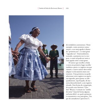 Samba de Roda do Recôncavo Baiano{ } 123
de verdadeiro contratenor. Neste
exemplo, como acontece comu-
mente, a voz mais aguda é chama-
da “primeira voz”, e a mais grave
“segunda voz”. Essencialmente,
contudo, a primeira voz é a voz-
guia, e como tal pode ser tanto a
mais aguda como a mais grave.
O cantor que escolhe a chula
e entra em primeiro lugar escolhe
também a parte e o registro em que
cantará; o outro cantor deve então
adaptar-se da maneira mais con-
veniente. Uma primeira voz pode
selecionar certo registro no qual a
sua segunda, para ajustar-se ade-
quadamente, seja forçada, de ma-
neira desconfortável, a um registro
elevado. Esta forma de competição,
de acordo com Antônio “Can-
deá” Moura, é comum no “samba
de estiva” (mas de forma alguma
exclusiva dele), no qual a primeira
é comumente a voz mais grave. Um
par de cantadores (“parceiros”),
 