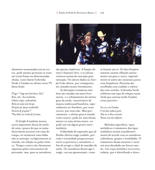 Samba de Roda do Recôncavo Baiano{ } 124
altamente acostumados um ao ou-
tro, pode mesmo permutar as vozes
em certas frases em determinadas
chulas, como fazem Cobrinha
Verde e Candeá no último verso (*)
desta chula:
Ô liga,19
ô liga meu bem bará, (bis)
Roxo, não. Sou mulatinho,
Cabelo crespo, cacheadinho.
Bicho do mato tem três pé.
Ele pula alí, dança candomblé.
Pimenta de jiriquitá.20
*Vou beber na venda de Loriana.
O Exemplo 8 também mostra
outra importante faceta do estilo
de canto: pouco do que os canta-
dores fazem acontece em cima do
tempo; só raramente uma sílaba
não se antecipa, ou ligeiramente se
retarda, em relação ao pulso rítmi-
co. Tempo e metro são claramente
expressos pelos instrumentos de
percussão, mas, para os cantadores,
são apenas implícitos. A fixação do
texto é bastante livre, e os valores
rítmicos variam de execução para
execução. Os valores dados no Exem-
plo 8 não devem, por conseguinte,
ser tomados muito literalmente.
As alterações cromáticas tam-
bém são tratadas um tanto livre-
mente, e o rebaixamento do sétimo
grau da escala, característico da
música tradicional brasileira, espe-
cialmente no Nordeste, por vezes
ocorre, por vezes não. Mais pre-
cisamente, o sétimo grau é tratado
como neutro: pode ser uma sétima
menor ou uma sétima maior, ou
pode cair em algum ponto inter-
mediário.
A liberdade de expressão que tal
fluidez oferece exige cuidado, pre-
cisão e intimidade proporcionais
entre os parceiros e cantadores, a
fim de atingir o ideal de exatidão do
estilo. Os cantadores devem agir e
reagir, em sua apresentação, como
se fossem um só. Os dois freqüen-
temente cantam olhando atenta-
mente um para o outro, especial-
mente se antes não cantaram juntos
com freqüência. Parcerias são
escolhidas com cuidado e cultiva-
das com carinho. Cobrinha Verde
celebrava esse tipo de relação numa
chula que cantava tendo Candeá
como parceiro:
Era eu e era Candeá,
E nós dois andava junto.
Não sei se Deus consente
Numa cova dois defunto.
Melodias específicas, tipos
melódicos e tratamento dos tipos
melódicos variam consideravel-
mente de acordo com os cantadores
individuais, grupos e localidades. O
tratamento dessas variantes e variá-
veis será abordado em futuro estu-
do. Um traço melódico recorrente,
todavia, que é identificado e deno-
 