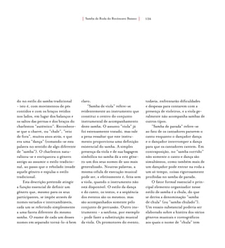 Samba de Roda do Recôncavo Baiano{ } 126
do no estilo do samba tradicional
- isto é, com movimentos de pés
contidos e com os braços retidos
nos lados, em lugar dos balanços e
os saltos das pernas e dos braços do
charleston “autêntico”. Reconhece-
se que o charre, ou “chale”, “veio
de fora”, muitos anos atrás, e que
era uma “dança” (tomando-se esta
palavra no sentido de algo diferente
de “samba”). O charleston natu-
ralizou-se e enriqueceu o gênero
antigo ao assumir o estilo tradicio-
nal, ao passo que o rebolado invade
aquele gênero e expulsa o estilo
tradicional.
Esta descrição pretende atingir
a função essencial de definir um
gênero que, mesmo para os seus
participantes, se impõe através de
nomes variados e intercambiáveis,
cada um se referindo simplesmente
a uma faceta diferente do mesmo
samba. O exame de cada um desses
nomes em separado torná-lo-á bem
claro.
“Samba de viola” refere-se
evidentemente ao instrumento que
constitui o centro do conjunto
instrumental de acompanhamento
deste samba. O assunto “viola” já
foi extensamente tratado, mas vale
a pena ressaltar que este instru-
mento proporciona uma definição
existencial do samba. A simples
presença da viola e de sua bagagem
simbólica no samba dá a este gêne-
ro um dos seus nomes de uso mais
generalizado. Noutras palavras, a
mesma célula de execução musical
pode ser, e efetivamente é, feita sem
a viola, quando o instrumento não
está disponível. O estilo da dança
e do canto, os textos, e a seqüência
dos eventos são os mesmos, mas
são acompanhados somente pelo
conjunto de percussão. Outro ins-
trumento - a sanfona, por exemplo
- pode fazer a substituição musical
da viola. Os promotores do evento,
todavia, enfrentarão dificuldades
e despesas para contarem com a
presença de violeiros, e a viola ge-
ralmente não acompanha sambas de
outros tipos.
“Samba de parada” refere-se
ao fato de os cantadores pararem o
canto enquanto o dançador dança
e o dançador interromper a dança
para que os cantadores cantem. Em
contraposição, no “samba corrido”
não somente o canto e dança são
simultâneos, como também mais de
um dançador pode entrar na roda a
um só tempo, coisas rigorosamente
proibidas no samba de parada.
O fator formal essencial e prin-
cipal elemento organizador nesse
estilo de samba é a chula, do que
se deriva a denominação “samba
de chula” (ou “samba chulado”).
Um ensaio substancial poderia ser
elaborado sobre a históra dos vários
gêneros musicais e coreográficos
aos quais o nome de “chula” tem
 