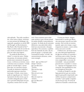 Samba de Roda do Recôncavo Baiano{ } 127
sido aplicado. Tem sido considera-
do, como canto e dança, sinônimo
ou uma variante do fandango e do
sapateado, populares no século XIX
em Portugal, no Rio de Janeiro,
São Paulo e Rio Grande do Sul.23
Todos os relatos estão de acordo em
que a chula virtualmente se extin-
guiu em todos esses lugares.
No samba do Recôncavo, a
chula24
é o texto do canto. Chulas
são poemas, de extensão variável,
porém mais comumente de quatro
versos, e ecléticos ao extremo, tanto
na forma como no assunto. A chula
pode ter sentido lógico, mensa-
gem clara, ser narrativa e linear,
ou pode ser altamente simbólica,
parecendo expressar uma livre
associação. A chula, como vimos,
pode ser seguida por um “relativo”,
tipicamente de dois versos, que se
considera adequado para a chula
que o precede (adequação esta que,
na prática, muitas vezes é só rela-
tiva). Uma constante entre todas
essas variáveis é que a forma textual
do samba chulado é essencialmente
européia. As chulas são de extensões
diferentes, mas cada chula indivi-
dual tem uma extensão e duração
específicas. Em contraste, o padrão
breve do chamado do solo e da res-
posta do grupo, e a duração inde-
terminada do samba “corrido” são
eminentemente africanos, como
neste exemplo.
(Solo) 	 Que é que Maria tem?
(Grupo)	‘Tá doente.
Que é que Maria tem?
‘Tá doente.
Maria não lava roupa.
‘Tá doente.
Maria não varre a casa.
‘Tá doente.
Maria não vai pra rua.
‘Tá doente.
Que é que Maria tem?
‘Tá doente.
E assim por diante, sempre
lamentando as tarefas que Maria
não executa por causa de sua indis-
posição. Este corrido só termina
quando, após certo tempo, os par-
ticipantes se cansam, e outro solista
entra com outro corrido.
É difícil criar, de forma sumá-
ria, uma idéia geral significativa
de algo tão variado no conteúdo e
na forma como a chula. Uma das
características que as chulas pare-
cem compartilhar é um senso de
intimidade - uma proximidade
pessoal entre o cantador e o assun-
to - expresso em linguagem muito
coloquial. Esta qualidade foi vista
nos exemplos já oferecidos.
A chula no Exemplo 8 é um diá-
logo pastoral em que um vizinho
aparece para pedir emprestado uma
cadela à sua pouco compreensiva
comadre,25
para ajudar a expulsar
um boi da sua roça. O nome da
cachorra é Caravela: coisas do mar
tocadores do grupo
paparutas. foto: luiz
santos.
 