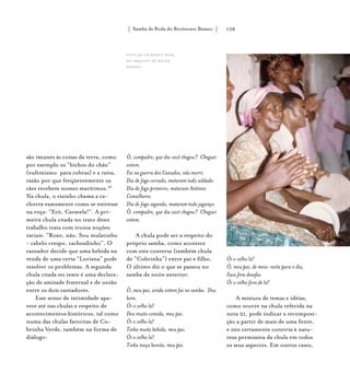 Samba de Roda do Recôncavo Baiano{ } 128
são imunes às coisas da terra, como
por exemplo os “bichos do chão”
(eufemismo para cobras) e a raiva,
razão por que freqüentemente os
cães recebem nomes marítimos.26
Na chula, o vizinho chama a ca-
chorra exatamente como se estivesse
na roça: “Ecô, Caravela!”. A pri-
meira chula citada no texto deste
trabalho trata com ironia noções
raciais: “Roxo, não. Sou mulatinho
- cabelo crespo, cacheadinho”. O
cantador decide que uma bebida na
venda de uma certa “Loriana” pode
resolver os problemas. A segunda
chula citada no texto é uma declara-
ção de amizade fraternal e de união
entre os dois cantadores.
Esse senso de intimidade apa-
rece até nas chulas a respeito de
acontecimentos históricos, tal como
numa das chulas favoritas de Co-
brinha Verde, também na forma de
diálogo:
Ô, compadre, que dia você chegou? Cheguei
ontem.
Fui na guerra dos Canudos, não morri.
Dia de fogo cerrado, mataram todo soldado.
Dia de fogo primeiro, mataram Antônio
Conselheiro.
Dia de fogo segundo, mataram todo jagunço.
Ô, compadre, que dia você chegou? Cheguei
ontem.
A chula pode ser a respeito do
próprio samba, como acontece
com esta conversa (também chula
de “Cobrinha”) entre pai e filho.
O último diz o que se passou no
samba da noite anterior.
Ô, meu pai, ainda ontem fui no samba. Deu
bom.
Ói o velho lá!
Deu muito comida, meu pai.
Ói o velho lá!
Tinha muita bebida, meu pai.
Ói o velho lá!
Tinha moça bonita, meu pai.
Ói o velho lá!
Ô, meu pai, de meia-noite para o dia,
Faca fora desafia.
Ói o velho fora de lá!
A mistura de temas e idéias,
como ocorre na chula referida na
nota 21, pode indicar a recomposi-
ção a partir de mais de uma fonte,
e isto certamente conviria à natu-
reza permissiva da chula em todos
os seus aspectos. Em outros casos,
foto de gilberto sena,
do arquivo de ralph
waddey.
 