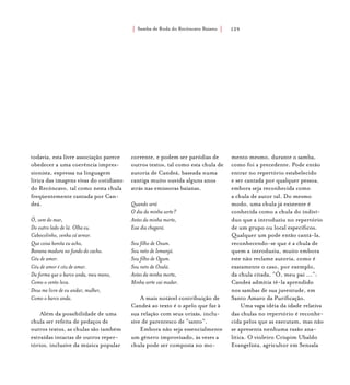 Samba de Roda do Recôncavo Baiano{ } 129
todavia, esta livre associação parece
obedecer a uma coerência impres-
sionista, expressa na linguagem
lírica das imagens vivas do cotidiano
do Recôncavo, tal como nesta chula
freqüentemente cantada por Can-
deá.
Ô, vem do mar,
Do outro lado de lá. Olha eu.
Cabocolinho, venha cá serear.
Que coisa bonita eu acho,
Banana madura no fundo do cacho.
Céu de amor.
Céu de amor é céu de amar.
Da forma que o barco anda, meu mano,
Como o vento leva.
Deus me livre de eu andar, mulher,
Como o barco anda.
Além da possibilidade de uma
chula ser refeita de pedaços de
outros textos, as chulas são também
extraídas intactas de outros reper-
tórios, inclusive da música popular
corrente, e podem ser paródias de
outros textos, tal como esta chula de
autoria de Candeá, baseada numa
cantiga muito ouvida alguns anos
atrás nas emissoras baianas.
Quando será
O dia da minha sorte?
Antes da minha morte,
Esse dia chegará.
Sou filho de Oxum.
Sou neto de Iemanjá.
Sou filho de Ogum.
Sou neto de Oxalá.
Antes da minha morte,
Minha sorte vai mudar.
A mais notável contribuição de
Candeá ao texto é o apelo que faz à
sua relação com seus orixás, inclu-
sive de parentesco de “santo”.
Embora não seja essencialmente
um gênero improvisado, às vezes a
chula pode ser composta no mo-
mento mesmo, durante o samba,
como foi a precedente. Pode então
entrar no repertório estabelecido
e ser cantada por qualquer pessoa,
embora seja reconhecida como
a chula de autor tal. Do mesmo
modo, uma chula já existente é
conhecida como a chula do indiví-
duo que a introduziu no repertório
de um grupo ou local específicos.
Qualquer um pode então cantá-la,
reconhecendo-se que é a chula de
quem a introduziu, muito embora
este não reclame autoria, como é
exatamente o caso, por exemplo,
da chula citada, “Ô, meu pai ...”:
Candeá admitia tê-la aprendido
nos sambas de sua juventude, em
Santo Amaro da Purificação.
Uma vaga idéia da idade relativa
das chulas no repertório é reconhe-
cida pelos que as executam, mas não
se apresenta nenhuma razão ana-
lítica. O violeiro Crispim Ubaldo
Evangelista, agricultor em Senzala
 