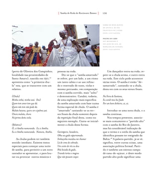 Samba de Roda do Recôncavo Baiano{ } 130
(perto de Oliveira dos Campinhos,
localidade nas proximidades de
Santo Amaro), nascido em 1911,27
apresenta como “a primeira chu-
la” esta, que se transcreve com um
relativo.
(Chula)
Minha sinhá, minha iaiá. (bis)
Quem tem amor tem que dá.
Quem não tem não pode dá.
Mulata baiana, quero ver a palma zoá.
Chora mulata, chora
Na prima desta viola.
(Relativo)
Ô, vi Amélia namorando. Eu vi Amélia.
Eu vi Amélia namorando. Namora, Amélia.
As chulas podem ter também
sentido imediato. Existem textos
especiais para começar uma noite
de samba, para permitir a um novo
cantador se apresentar, e para lou-
var ou provocar outros músicos e
pessoas na roda.
Diz-se que o “samba amarrado”
se refere, por um lado, a um ritmo
um tanto calmo e ao uso refina-
do e reservado de vozes, violas e
mesmo percussão, em comparação
com o samba corrido, mais “solto”
e demonstrativo. Candeá, todavia,
dá uma explicação mais específica
do samba amarrado com base numa
forma especial de chula. O samba é
“amarrado” cantando-se os ver-
sos finais da chula somente depois
da repetição final desta, como no
seguinte exemplo. Canta-se inicial-
mente a chula desta forma:
Garimpeiro, boiadeiro,
Olha seu gado esparramado.
Sinhazinha mandou me chamar
Lá de cima do sobrado.
Um conto de réis eu dou
Pela boiada do gado,
Tirando tortos e magros
Que não possam viajar.
Um dançador entra na roda; re-
pete-se a chula acima, e outro entra
na roda. Este ciclo pode acontecer
várias vezes. O samba é então “de-
samarrado”, cantando-se a chula,
desta vez com os seus versos finais:
Na Feira de Santana,
Eu vendi meu boi fiado
Por um bom dinheiro, ai, ai.
Introduz-se uma nova chula, e o
samba continua.
Nos tempos presentes, associa-
se mais comumente o “partido alto”
com o samba do Rio de Janeiro,
mas há considerável indicação de
que o termo e o estilo do samba que
identifica possam ter emigrado da
Bahia.28
A palavra partido, já se vê,
significa, entre outras coisas, uma
associação política formal. Parti-
do é também um extenso campo
de cana-de-açúcar, e deste modo
partido alto pode significar uma
Samba de Roda Raízes
de Angola, de são
francisco do conde.
foto: luiz santos.
página ao lado
Seu Mundinho e
Seu João de Iaiá, da
Marujada de Saubara.
foto: luiz santos.
 