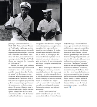 plantação em terreno elevado. A
Prof. Zilda Paim, de Santo Amaro
da Purificação, explica que partido
alto era o samba que os senhores de
engenho estimulavam para exibir as
suas “cabrochas e mucamas” favo-
ritas, vale dizer, as suas amantes es-
cravas prediletas.29
Cobrinha Verde
afirma que o partido alto é o samba
da “ristrocacia”.30
Partido alto pode, pois, referir-
se a um discreto refúgio no canavial
em terreno alto, assim como ao
partido, ou sociedade, dos “barões
do açúcar” do Recôncavo. A his-
tória oral falha em especificar qual
dessas é a válida (se alguma delas o
for), mas esta hipótese proporciona
pelo menos explicações parciais aos
vários elementos estilísticos desse
gênero de samba. O canto cessa, e
em contraste com o samba corrido,
apenas uma mulher de cada vez é
admitida na roda, a fim de mostrar
sua habilidade e seus encantos a
um público não distraído nem por
outras dançadeiras, nem por textos
cantados. Este aspecto oferece
também uma explicação da predo-
minância de mulheres nesta espé-
cie de samba. A participação dos
senhores de terra explica o uso de
um instrumento de origem euro-
péia (a viola), e de um texto cantado
em língua européia, e de estrutura
européia.
Raízes etimológicas e históricas
são de pouco interesse para os mú-
sicos do Recôncavo. São mais prag-
máticos, e os informantes definem
o partido alto em termos estilísticos
claros e simples: é cantado em duas
vozes, a “primeira” e a “segun-
da”; só uma mulher entra na roda
de cada vez, e só quando a chula
(possivelmente com seu relativo)
terminou.
Samba “santo-amarense”
refere-se ao fato de que está mais
associado à cidade de Santo Amaro
da Purificação e seus arredores o
samba que apresenta tais elementos
estilísticos. A expressão tem eviden-
temente mais sentido fora do que
dentro de Santo Amaro, e o seu
sentido, por exemplo, em Salvador
é diferente daquele que tem em Ca-
choeira. Na primeira cidade, centro
onde muitos estilos regionais se
reuniram, “samba sant’amarense”
refere-se em sentido generalizado
ao estilo de samba do Recôncavo,
exemplificado pelo de Santo Ama-
ro. Em outros locais do Recôncavo,
muitos dos quais têm seus próprios
estilos bastante semelhantes ao de
Santo Amaro, o termo refere-se
a detalhes específicos e menores
do repertório, ao uso da viola, à
maneira de dançar e ao estilo do
canto.
 