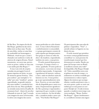 Samba de Roda do Recôncavo Baiano{ } 134
de São Braz. Na véspera do dia de
São Roque, gambiarras são esten-
didas entre as duas casas. Na sala
de uma delas, realiza-se uma festa
de candomblé em homenagem a
Obaluaiê, ritual em que o orixá é
chamado com tambores e ciclos de
cânticos de origem africana. Simul-
taneamente, na outra casa, perten-
cente ao primo, realiza-se uma reza
e um samba para São Roque.33
A reza é um ciclo de orações
cantadas em português (com al-
gumas respostas em latim, às vezes
de memória apenas fonética, “Ora
pros nobres”, por exemplo) e “ti-
radas” por uma “rezadeira”, pessoa
especializada, na grande maioria
dos casos mulher, e trazida de fora
pelo dono da casa. Reza ajoelhada -
ou sentada numa esteira de palha de
artesanato local - diante de um altar
(chamado às vezes de “pejí”) ornado
com imagens do santo reverenciado
(e talvez com imagens dos outros
santos preferidos no culto domés-
tico). A reza é aberta físicamente
e simbolicamente à comunidade,
e o grupo participante consiste de
todos aqueles que desejam assistir.
Este grupo se reúne ao redor do
altar e da rezadeira, respondendo,
também em canto, a suas preces.
O estilo musical destas preces
é europeu. O tempo é lento e o
ritmo, quadrado. O canto pode ser
em uníssono, ou às vezes em terças
paralelas improvisadas. A impressão
é geralmente de lamento, embora,
é claro, nada em absoluto exista de
lamento no rito. A reza prolon-
ga-se por aproximadamente meia
hora. Encerra-se com uma ladai-
nha de despedida para o santo ou a
santa, freqüentemente agradecen-
do-lhe a presença e expressando a
esperança de que a ocasião se repita
no ano vindouro. Ao fim da ladai-
nha, a rezadeira saúda o santo três
vezes, “Viva Senhor São Roque!”
Os participantes dão uma salva de
palmas e respondem, “Viva!”, e
amiúde soltam-se foguetes na rua,
diante da casa.
O estilo musical que prevalece
no evento começa gradativamente
a modificar-se, num processo de
transformação musical que leva
diretamente ao samba. Dando um
passo da Europa rumo ao Brasil,
as mulheres cantam uma roda34
de despedida a São Roque (Exemplo
13). Toda a assembléia entra com
as palmas em cima do tempo, e o
andamento se acelera à medida que
sucessivamente a roda se repete.
Alguns dos músicos que acompa-
nharão o samba assistiram à reza, e,
em certo ponto, pode-se ouvir um
timbal que se vem juntar ao con-
junto (Exemplo 14). A roda termina
quando a rezadeira interrompe com
outra saudação, “Bença, Senhor
São Roque!”. Quase imediatamen-
te, as mulheres iniciam uma segun-
 