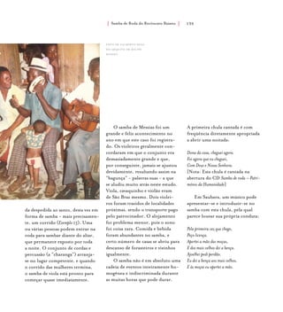 Samba de Roda do Recôncavo Baiano{ } 135
da despedida ao santo, desta vez em
forma de samba - mais precisamen-
te, um corrido (Exemplo 15). Uma
ou várias pessoas podem entrar na
roda para sambar diante do altar,
que permanece exposto por toda
a noite. O conjunto de cordas e
percussão (a “charanga”) arranja-
se no lugar competente, e quando
o corrido das mulheres termina,
o samba de viola está pronto para
começar quase imediatamente.
O samba de Messias foi um
grande e feliz acontecimento no
ano em que este caso foi registra-
do. Os violeiros geralmente con-
cordaram em que o conjunto era
demasiadamente grande e que,
por conseguinte, jamais se ajustou
devidamente, resultando assim na
“bagunça” - palavras suas - a que
se aludiu muito atrás neste estudo.
Viola, cavaquinho e violão eram
de São Braz mesmo. Dois violei-
ros foram trazidos de localidades
próximas, sendo o transporte pago
pelo patrocinador. O alojamento
foi problema menor, pois o sono
foi coisa rara. Comida e bebida
foram abundantes no samba, e
certo número de casas se abriu para
descanso de forasteiros e vizinhos
igualmente.
O samba não é em absoluto uma
cadeia de eventos inteiramente ho-
mogênea e indiscriminada durante
as muitas horas que pode durar.
A primeira chula cantada é com
freqüência diretamente apropriada
a abrir uma noitada:
Dona da casa, cheguei agora.
Foi agora que eu cheguei,
Com Deus e Nossa Senhora.
[Nota: Esta chula é cantada na
abertura do CD Samba de roda – Patri-
mônio da Humanidade]
Em Saubara, um músico pode
apresentar-se e introduzir-se no
samba com esta chula, pela qual
parece louvar sua própria conduta:
Pela primeira vez que chego,
Peço licença.
Apertei a mão das moças,
E dos mais velhos dei a bença.
Ajoelhei pedi perdão.
Eu dei a bença aos mais velhos,
E às moças eu apertei a mão.
foto de gilberto sena,
do arquivo de ralph
waddey.
 