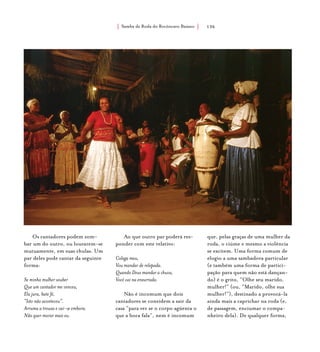 Samba de Roda do Recôncavo Baiano{ } 136
Os cantadores podem zom-
bar um do outro, ou louvarem-se
mutuamente, em suas chulas. Um
par deles pode cantar da seguinte
forma:
Se minha mulher souber
Que um cantador me venceu,
Ela jura, bate fé,
“Isto não aconteceu”.
Arruma a trouxa e vai-se embora.
Não quer morar mais eu.
Ao que outro par poderá res-
ponder com este relativo:
Colega meu,
Vou mandar de relepada.
Quando Deus mandar a chuva,
Você vai na enxurrada.
Não é incomum que dois
cantadores se convidem a sair da
casa “para ver se o corpo agüenta o
que a boca fala”, nem é incomum
que, pelas graças de uma mulher da
roda, o ciúme e mesmo a violência
se excitem. Uma forma comum de
elogio a uma sambadora particular
(e também uma forma de partici-
pação para quem não está dançan-
do) é o grito, “Olhe seu marido,
mulher!” (ou, “Marido, olhe sua
mulher!”), destinado a provocá-la
ainda mais a caprichar na roda (e,
de passagem, enciumar o compa-
nheiro dela). De qualquer forma,
 