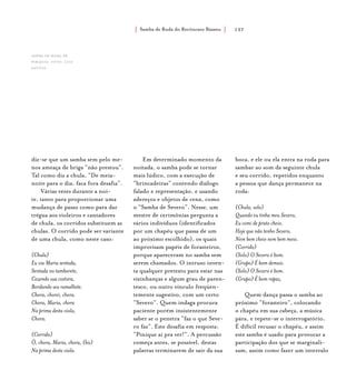 Samba de Roda do Recôncavo Baiano{ } 137
diz-se que um samba sem pelo me-
nos ameaça de briga “não prestou”.
Tal como diz a chula, “De meia-
noite para o dia, faca fora desafia”.
Várias vezes durante a noi-
te, tanto para proporcionar uma
mudança de passo como para dar
trégua aos violeiros e cantadores
de chula, os corridos substituem as
chulas. O corrido pode ser variante
de uma chula, como neste caso:
(Chula)
Eu via Maria sentada,
Sentada no tamborete,
Cozendo sua costura,
Bordando seu ramalhete.
Chora, chorei, chora.
Chora, Maria, chora
Na prima desta viola,
Chora.
(Corrido)
Ô, chora, Maria, chora, (bis)
Na prima desta viola.
Em determinado momento da
noitada, o samba pode se tornar
mais lúdico, com a execução de
“brincadeiras” contendo diálogo
falado e representação, e usando
adereços e objetos de cena, como
o “Samba de Severo”. Nesse, um
mestre de cerimônias pergunta a
vários indivíduos (identificados
por um chapéu que passa de um
ao próximo escolhido), os quais
improvisam papéis de forasteiros,
porque apareceram no samba sem
serem chamados. O intruso inven-
ta qualquer pretexto para estar nas
vizinhanças e algum grau de paren-
tesco, ou outro vínculo freqüen-
temente sugestivo, com um certo
“Severo”. Quem indaga procura
paciente porém insistentemente
saber se o penetra “faz o que Seve-
ro faz”. Este desafia em resposta:
“Pinique aí pra ver!”. A percussão
começa antes, se possível, destas
palavras terminarem de sair da sua
boca, e ele ou ela entra na roda para
sambar ao som da seguinte chula
e seu corrido, repetidos enquanto
a pessoa que dança permanece na
roda:
(Chula, solo)
Quando eu tinha meu Severo,
Eu comi de prato cheio.
Hoje que não tenho Severo,
Nem bem cheio nem bem meio.
(Corrido)
(Solo) O Severo é bom.
(Grupo) É bom demais.
(Solo) O Severo é bom.
(Grupo) É bom rapaz.
Quem dança passa o samba ao
próximo “forasteiro”, colocando
o chapéu em sua cabeça, a música
pára, e repete-se o interrogatório.
É difícil recusar o chapéu, e assim
este samba é usado para provocar a
participação dos que se marginali-
zam, assim como fazer um intervalo
Samba de Roda de
Pirajuía. foto: luiz
santos.
 