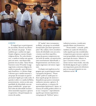 O GRUPO
É inegável que os participantes
de um samba, durante sua efetiva-
ção, formam um grupo. É claro
também que o samba tem signi-
ficação religiosa e mesmo função
religiosa direta. No culto domés-
tico, o samba se realiza não apenas
para um santo, mas diante dele,
presente em seu altar. Tanto Souza
Carneiro como N’Landu-Longa
sugeriram a natureza religiosa do
samba no passado, quer africano,
quer brasileiro, e o último chega
a afirmar que o samba remonta a
um grupo de iniciação ao qual se
permanece ligado por toda a vida. A
questão é saber se o samba da Bahia,
presentemente, retém ou não uma
qualidade de identidade com um
grupo estabelecido - grupo que
dure além da identidade momen-
tânea assumida enquanto o gênero
se apresenta, e há participação no
evento do samba.
O “samba” não é certamente,
na Bahia, um grupo ou sociedade
formal (salvo para fazer apresenta-
ções). Há, todavia, forte reconheci-
mento de afinidade com um certo,
e muitas vezes bem específico,
grupo de pessoas competentes em
um estilo de samba, na maioria dos
casos estreitamente identificado, e
freqüentemente com fortes cono-
tações regionais e até micro-regio-
nais.
A relação está implícita na lin-
guagem que os participantes usam
a propósito do gênero. “Nosso
samba” pode ser usado para in-
dicar aquele grupo de músicos e
dançadores que juntos costumam
realmente executar o gênero. É,
noutras palavras, o conjunto de
apresentação (performance). Assim, os
músicos de samba podem referir-se
ao seu “conjunto”, especialmente
aqueles que tiveram experiência
com grupos de “folclore” para a
indústria turística, e ainda mais
quando falam com forasteiros.
“Nosso samba”, contudo, pode
também ser usado de referência a
todos aqueles que são considerados
competentes para executar o gênero
com propriedade e da mesma forma
participar do evento. Admite-se
que o conceito é tênue, e certa-
mente merece mais estudo, mas não
há dúvida alguma de que o samba é
um importante ponto de referência
para os seus participantes no seu
ambiente social.
 