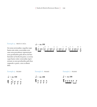 Samba de Roda do Recôncavo Baiano{ } 144
Exemplo 4: PRATO-E-FACA
As notas acentuadas e aquelas cujas
hastes não estão conectadas com
uma nota precedente representam
sons produzidos pelo dorso da faca
batendo na borda do prato; as notas
cujas hastes estão conectadas repre-
sentam os sons produzidos pela faca
raspando o prato, sem se afastar
dele.
Exemplo 5: PALMAS Exemplo 6: PALMAS Exemplo 7: PALMAS
 