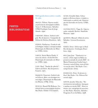Samba de Roda do Recôncavo Baiano{ } 154
Fontes
bibliográficas
Bibliografia básica sobre o samba
de roda:
ARAÚJO, Nélson. Pequenos mundos:
um panorama da cultura popular da Bahia.
Tomo I: O Recôncavo. Salvador:
UFBA/Fundação Casa de Jorge
Amado, 1992.
CARNEIRO, Edison. Samba de umbi-
gada. Rio de Janeiro: Campanha de
Defesa do Folclore Brasileiro, 1961.
DÖRING, Katharina. O samba de roda
do Sembagota: tradição e contemporaneidade.
Dissertação de Mestrado em Músi-
ca, UFBA, 2002.
GARCIA, Sônia Maria Chada. A
música dos caboclos: o Ilê Axé Dele Omi.
Dissertação de mestrado em Músi-
ca, UFBA, 1995.
LODY, Raul. “Samba de caboclo”.
Cadernos de Folclore. Rio de Janeiro:
Funarte, 1977.
MARQUES, Francisca. Samba de roda
em Cachoeira, Bahia: uma abordagem etno-
musicológica. Dissertação de Mestrado
em Música, UFRJ, 2003.
MUKUNA, Kazadi Wa Mukuna. Con-
tribuição bantu na música popular brasileira.
São Paulo: Global. S/d [1979?].
NUNES, Erivaldo Sales. Cultura
popular no Recôncavo baiano: a tradição e a
modernização no samba de roda. Disserta-
ção de mestrado em Letras, UFBA,
2002.
OLIVEIRA PINTO, Tiago de. Capoeira,
samba, candomblé. Berlim: Staatliche
Museum, 1990.
QUERINO, Manuel. A Bahia de outrora.
Salvador: Livraria Econômica,
1922.
RAMOS, Artur. Folclore negro no Brasil.
Rio de Janeiro: Civilização Brasi-
leira, 1935.
REIS, João José. “Tambores e te-
mores: a festa negra na Bahia na
primeira metade do século XIX”, in
Maria Clementina Cunha (org.).
Carnavais e outras f(r)estas: ensaios de histó-
ria social da cultura, São Paulo: Uni-
camp/Cecult, 2002.
RODRIGUES, Nina. Os africanos no
Brasil. São Paulo: Cia. Editora Na-
cional,1932.
SANTOS, Jocélio Teles dos. “Di-
vertimentos estrondosos: batuques
e sambas no século XIX”, Ritmos em
trânsito: sócio-antropologia da música baia-
na, São Paulo: Dynamis, Salvador:
Programa A cor da Bahia, 1998.
 