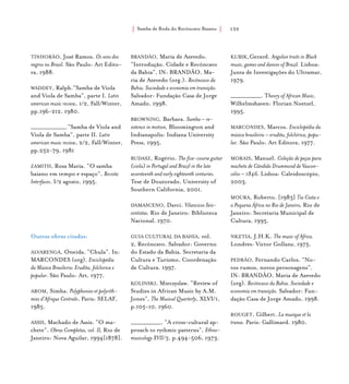 Samba de Roda do Recôncavo Baiano{ } 155
TINHORÃO, José Ramos. Os sons dos
negros no Brasil. São Paulo: Art Edito-
ra, 1988.
WADDEY, Ralph.“Samba de Viola
and Viola de Samba”, parte I. Latin
american music review, 1/2, Fall/Winter,
pp.196-212, 1980.
_______________.“Samba de Viola and
Viola de Samba”, parte II. Latin
american music review, 2/2, Fall/Winter,
pp.252-79, 1981
ZAMITH, Rosa Maria. “O samba
baiano em tempo e espaço”, Revista
Interfaces, I/2 agosto, 1995.
Outras obras citadas:
ALVARENGA, Oneida. “Chula”. In:
MARCONDES (org). Enciclopédia
da Música Brasileira: Erudita, folclorica e
popular. São Paulo: Art, 1977.
AROM, Simha. Polyphonies et polyrith-
mies d’Afrique Centrale, Paris: SELAF,
1985.
ASSIS, Machado de Assis. “O ma-
chete”. Obras Completas, vol. II, Rio de
Janeiro: Nova Aguilar, 1994[1878].
BRANDÃO, Maria de Azevedo.
“Introdução. Cidade e Recôncavo
da Bahia”, IN: BRANDÃO, Ma-
ria de Azevedo (org.). Recôncavo da
Bahia. Sociedade e economia em transição.
Salvador: Fundação Casa de Jorge
Amado, 1998.
BROWNING, Barbara. Samba – re-
sistence in motion, Bloomington and
Indianapolis: Indiana University
Press, 1995.
BUDASZ, Rogério. The five-course guitar
(viola) in Portugal and Brazil in the late
seventeenth and early eighteenth centuries.
Tese de Doutorado, University of
Southern California, 2001.
DAMASCENO, Darci. Vilancicos Seis-
centistas. Rio de Janeiro: Biblioteca
Nacional, 1970.
GUIA CULTURAL DA BAHIA, vol.
2, Recôncavo. Salvador: Governo
do Estado da Bahia, Secretaria da
Cultura e Turismo, Coordenação
de Cultura. 1997.
KOLINSKI, Mieczyslaw. “Review of
Studies in African Music by A.M.
Jones”, The Musical Quarterly, XLVI/1,
p.105-10, 1960.
_____________. “A cross-cultural ap-
proach to rythmic patterns”, Ethno-
musicology XVII/3, p.494-506, 1973.
KUBIK,Gerard. Angolan traits in Black
music, games and dances of Brazil. Lisboa:
Junta de Investigações do Ultramar,
1979.
_____________. Theory of African Music,
Wilhelmshaven: Florian Noetzel,
1995.
MARCONDES, Marcos. Enciclopédia da
música brasileira – erudita, folclórica, popu-
lar. São Paulo: Art Editora, 1977.
MORAIS, Manuel. Coleção de peças para
machete de Cândido Drummond de Vascon-
celos – 1846. Lisboa: Caleidoscópio,
2003.
MOURA, Roberto. [1983] Tia Ciata e
a Pequena África no Rio de Janeiro, Rio de
Janeiro: Secretaria Municipal de
Cultura, 1995.
NKETIA, J.H.K. The music of Africa.
Londres: Victor Gollanz, 1975.
PEDRÃO, Fernando Carlos. “No-
vos rumos, novos personagens”.
IN: BRANDÃO, Maria de Azevedo
(org). Recôncavo da Bahia. Sociedade e
economia em transição. Salvador: Fun-
dação Casa de Jorge Amado, 1998.
ROUGET, Gilbert. La musique et la
transe. Paris: Gallimard. 1980.
 