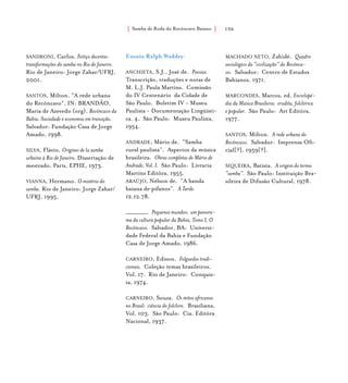Samba de Roda do Recôncavo Baiano{ } 156
SANDRONI, Carlos. Feitiço decente:
transformações do samba no Rio de Janeiro.
Rio de Janeiro: Jorge Zahar/UFRJ,
2001.
SANTOS, Milton. “A rede urbana
do Recôncavo”, IN: BRANDÃO,
Maria de Azevedo (org). Recôncavo da
Bahia. Sociedade e economia em transição.
Salvador: Fundação Casa de Jorge
Amado, 1998.
SILVA, Flávio. Origines de la samba
urbaine à Rio de Janeiro. Dissertação de
mestrado, Paris, EPHE, 1973.
VIANNA, Hermano. O mistério do
samba. Rio de Janeiro: Jorge Zahar/
UFRJ, 1995.
Ensaio Ralph Waddey:
Anchieta, S.J., José de. Poesias.
Transcrição, traduções e notas de
M. L.J. Paula Martins. Comissão
do IV Centenário da Cidade de
São Paulo. Boletim IV - Museu
Paulista - Documentação Lingüísti-
ca, 4. São Paulo: Museu Paulista,
1954.
Andrade, Mário de. “Samba
rural paulista”. Aspectos da música
brasileira. Obras completas de Mário de
Andrade, Vol. I. São Paulo: Livraria
Martins Editôra, 1955.
Araújo, Nélson de. “A banda
baiana de pífanos”. A Tarde.
12.12.78.
_________. Pequenos mundos: um panora-
ma da cultura popular da Bahia, Tomo I, O
Recôncavo. Salvador, BA: Universi-
dade Federal da Bahia e Fundação
Casa de Jorge Amado, 1986.
Carneiro, Edison. Folguedos tradi-
cionais. Coleção temas brasileiros,
Vol. 17. Rio de Janeiro: Conquis-
ta, 1974.
Carneiro, Souza. Os mitos africanos
no Brasil: ciência do folclore. Brasiliana,
Vol. 103. São Paulo: Cia. Editôra
Nacional, 1937.
Machado Neto, Zahidé. Quadro
sociológico da “civilização” do Recônca-
vo. Salvador: Centro de Estudos
Bahianos, 1971.
Marcondes, Marcos, ed. Enciclopé-
dia da Música Brasileira: erudita, folclórica
e popular. São Paulo: Art Editôra,
1977.
Santos, Milton. A rede urbana do
Recôncavo. Salvador: Imprensa Ofi-
cial[?], 1959[?].
Siqueira, Batista. A origem do termo
“samba”. São Paulo: Instituição Bra-
sileira de Difusão Cultural, 1978.
 