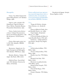 Samba de Roda do Recôncavo Baiano{ } 157
Discografia:
• Vários. Viva a Bahia! Coleção de Pes-
quisas da Música Brasileira. LP. Salvador:
Philips, 1968.
• Capoeira, samba, candomblé. CD.
Editado por Tiago de Oliveira
Pinto. Berlim: Staatliche Museen
Preussischer Kulturbesitz, 1991.
• Vários. Samba de roda no Recônca-
vo baiano. Coleção Documentário
Sonoro do Folclore Brasileiro. CD.
Rio de Janeiro: CFCP/Funarte,
1994.
• Vários. Bahia singular e plural, vols.
I a VIII. CDs. Salvador: IRDEB,
1998-2002.
• Barravento. Vatapá de véia. Co-
leção Emergentes da Madrugada,
CD. Salvador: WR Discos, 1999.
• Mendes, Roberto. Tradução. CD
duplo. São Paulo: EMI, 2000.
• Edith do Prato. Vozes da Purifi-
cação. CD. Salvador: Governo da
Bahia, s/d [2003].
Fontes audiovisuais que apresen-
tam material importante sobre o
samba de roda, encontradas no
acervo do Instituto de Radiodifu-
são da Bahia (IRDEB), Salvador:
Filmes:
• Tempo de Folclore, direção
Oscar Santana, cor, década de
1970.
• Festas na Bahia de Oxalá, dire-
ção Ronaldo Duarte, cor, 1969.
• Capoeiragem, direção Jair
Moura, cor, 1968.
• A Terra do Samba de Roda, di-
reção Ronaldo Duarte, P/B, 1977.
• Cachoeira - cidade do Recôn-
cavo baiano, direção Ney Negrão,
P/B, 1967.
Vídeos:
• As Burrinhas da Bahia, TVE-
Bahia, 1999.
• Ternos e Folias de Reis, TVE-
Bahia, 1999.
• Bumba-meu-boi, TVE-Bahia,
2000.
• Reisado Zé de Vale, TVE-
Bahia, 2002.
• Recôncavo na palma da mão,
TVE-Bahia, 2002.
• Dança de São Gonçalo, TVE-
Bahia, 2002.
• Festa de São Roque, TVE-
Bahia, 2003.
• Cosme e Damião, TVE-Bahia,
2003.
• Pescadores do Iguape, direção
Bruno Saphira, 2003.
 