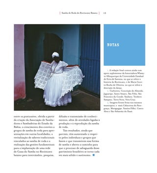Samba de Roda do Recôncavo Baiano{ } 15
entre os praticantes, obtida a partir
da criação da Associação de Samba-
dores e Sambadeiras do Estado da
Bahia; o crescimento dos convites a
grupos de samba de roda para apre-
sentações em outras localidades; a
revitalização de saberes tradicionais
vinculados ao samba de roda e a
realização das gestões fundamentais
para a implantação de uma rede
de Casas do Samba no Recôncavo
baiano para intercâmbio, pesquisa,
1. A redação final contou ainda com
apoio suplementar da historiadora Wlamy-
ra Albuquerque da Universidade Estadual
de Feira de Santana, no que se refere à
história do Recôncavo, e de Maria Gore-
tti Rocha de Oliveira, no que se refere à
descrição da dança.
2. Cachoeira, Conceição do Almeida,
Jaguaripe, Santo Amaro, São Félix, São
Francisco do Conde, Saubara, Teodoro
Sampaio, Terra Nova, Vera Cruz.
3. Imagens foram feitas nos mesmos
municípios, e mais Cabaceiras do Para-
guaçu, Maragogipe, Simões Filho, Castro
Alves e São Sebastião do Passé.
difusão e transmissão de conheci-
mentos, além de atividades ligadas à
produção e à reprodução do samba
de roda.
Tais resultados, ainda que
parciais, têm aumentado o respei-
to pelos indivíduos e grupos que
fazem e que transmitem essa forma
de samba e aberto o caminho para
que o processo de salvaguarda desse
patrimônio brasileiro se torne cada
vez mais sólido e autônomo.
notas
 