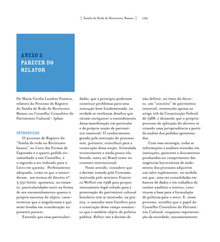 Samba de Roda do Recôncavo Baiano{ } 190
Anexo 2
parecer do
relator
De Maria Cecília Londres Fonseca,
relatora do Processo de Registro
do Samba de Roda do Recôncavo
Baiano no Conselho Consultivo do
Patrimônio Cultural - Iphan
Introdução
O processo de Registro do
“Samba de roda no Recôncavo
baiano” no Livro das Formas de
Expressão é o quarto pedido en-
caminhado a este Conselho, e
o segundo a ser indicado para o
Livro em questão. Perfeitamente
adequado, como os que o antece-
deram, aos termos de decreto n°
3.551/2000, apresenta, no entan-
to, particularidades tanto na forma
de seu encaminhamento quanto à
própria natureza do objeto, carac-
terísticas que o singularizam e que
serão levadas em consideração no
presente parecer.
Entendo que essas particulari-
dades, que a princípio poderiam
constituir problemas para uma
instrução bem fundamentada, na
verdade se revelaram desafios que
vieram enriquecer o entendimento
dessa manifestação em particular
e da própria noção de patrimô-
nio imaterial. O conhecimento
gerado pela instrução do processo
vem, portanto, contribuir para a
construção dessa noção, formulada
recentemente e ainda pouco ela-
borada, tanto no Brasil como no
contexto internacional.
Nesse sentido, considero que
a decisão tomada pela Comissão
instituída pelo ministro Francis-
co Weffort em 1998 para propor
instrumento legal voltado para a
preservação do patrimônio cultural
brasileiro tem se mostrado, na prá-
tica, o caminho mais frutífero para
a construção desse campo semânti-
co que é também objeto de política
pública. Refiro-me à decisão de
não definir, no texto do decre-
to, um “conceito” de patrimônio
imaterial, remetendo apenas ao
artigo 216 da Constituição Federal
de 1988, e deixando que o próprio
processo de aplicação do decreto vá
criando uma jurisprudência a partir
da análise dos pedidos apresenta-
dos.
Com essa estratégia, todas as
informações e análises reunidas em
instruções, pareceres e documentos
produzidos no cumprimento das
exigências burocráticas de anda-
mento dos processos adquirem
um valor suplementar, na medida
em que, uma vez consolidadas em
bancos de dados e em trabalhos de
caráter analítico e teórico, cons-
tituem a base para a formulação
de políticas para o setor. E, nesse
processo, acredito que o papel do
Conselho Consultivo do Patrimô-
nio Cultural, enquanto representa-
ção da sociedade, necessariamente
 