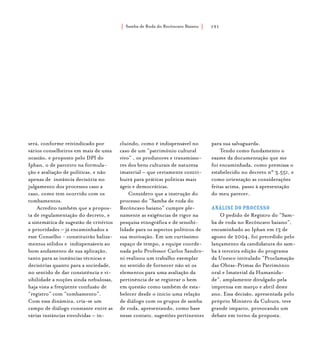 Samba de Roda do Recôncavo Baiano{ } 191
será, conforme reivindicado por
vários conselheiros em mais de uma
ocasião, e proposto pelo DPI do
Iphan, o de parceiro na formula-
ção e avaliação de políticas, e não
apenas de instância decisória no
julgamento dos processos caso a
caso, como tem ocorrido com os
tombamentos.
Acredito também que a propos-
ta de regulamentação do decreto, e
a sistemática de sugestão de critérios
e prioridades – já encaminhados a
esse Conselho - constituirão baliza-
mentos sólidos e indispensáveis ao
bom andamento de sua aplicação,
tanto para as instâncias técnicas e
decisórias quanto para a sociedade,
no sentido de dar consistência e vi-
sibilidade a noções ainda nebulosas,
haja vista a freqüente confusão de
“registro” com “tombamento”.
Com essa dinâmica, cria-se um
campo de diálogo constante entre as
várias instâncias envolvidas – in-
cluindo, como é indispensável no
caso de um “patrimônio cultural
vivo” , os produtores e transmisso-
res dos bens culturais de natureza
imaterial – que certamente contri-
buirá para práticas políticas mais
ágeis e democráticas.
Considero que a instrução do
processo do “Samba de roda do
Recôncavo baiano” cumpre ple-
namente as exigências de rigor na
pesquisa etnográfica e de sensibi-
lidade para os aspectos políticos de
sua motivação. Em um curtíssimo
espaço de tempo, a equipe coorde-
nada pelo Professor Carlos Sandro-
ni realizou um trabalho exemplar
no sentido de fornecer não só os
elementos para uma avaliação da
pertinência de se registrar o bem
em questão como também de esta-
belecer desde o início uma relação
de diálogo com os grupos de samba
de roda, apresentando, como base
nesse contato, sugestões pertinentes
para sua salvaguarda.
Tendo como fundamento o
exame da documentação que me
foi encaminhada, como premissa o
estabelecido no decreto n° 3.551, e
como orientação as considerações
feitas acima, passo à apresentação
do meu parecer.
Análise do processo
O pedido de Registro do “Sam-
ba de roda no Recôncavo baiano”,
encaminhado ao Iphan em 13 de
agosto de 2004, foi precedido pelo
lançamento da candidatura do sam-
ba à terceira edição do programa
da Unesco intitulado “Proclamação
das Obras-Primas do Patrimônio
oral e Imaterial da Humanida-
de”, amplamente divulgado pela
imprensa em março e abril deste
ano. Essa decisão, apresentada pelo
próprio Ministro da Cultura, teve
grande impacto, provocando um
debate em torno da proposta.
 